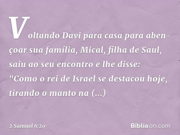 Voltando Davi para casa para aben­çoar sua família, Mical, filha de Saul, saiu ao seu encontro e lhe disse: "Como o rei de Israel se destacou hoje, tirando o ma