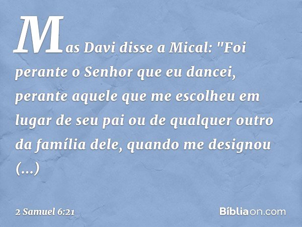 Mas Davi disse a Mical: "Foi perante o Senhor que eu dancei, perante aquele que me escolheu em lugar de seu pai ou de qualquer outro da família dele, quan­do me