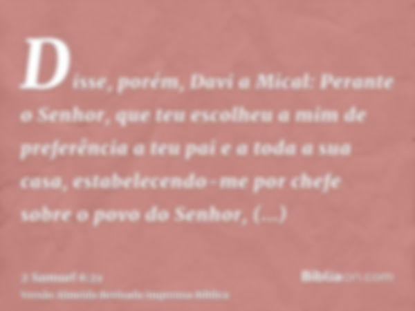 Disse, porém, Davi a Mical: Perante o Senhor, que teu escolheu a mim de preferência a teu pai e a toda a sua casa, estabelecendo-me por chefe sobre o povo do Se