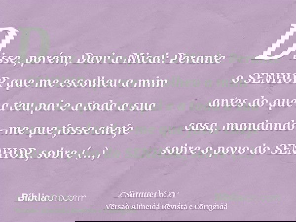 Disse, porém, Davi a Mical: Perante o SENHOR que me escolheu a mim antes do que a teu pai e a toda a sua casa, mandando-me que fosse chefe sobre o povo do SENHO