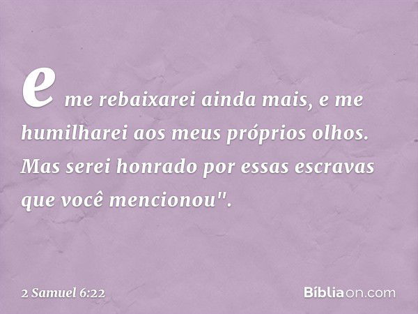 e me rebaixarei ainda mais, e me humilharei aos meus próprios olhos. Mas serei honrado por essas escravas que você mencionou". -- 2 Samuel 6:22