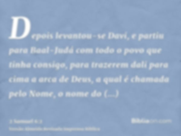 Depois levantou-se Davi, e partiu para Baal-Judá com todo o povo que tinha consigo, para trazerem dali para cima a arca de Deus, a qual é chamada pelo Nome, o n