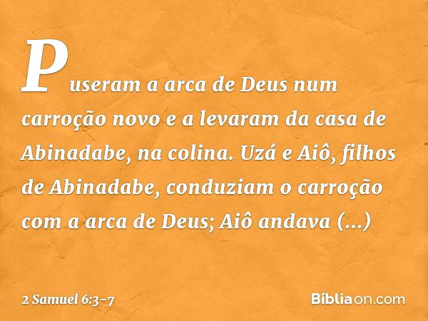 Puseram a arca de Deus num carroção novo e a levaram da casa de Abinadabe, na colina. Uzá e Aiô, filhos de Abinadabe, conduziam o carroção com a arca de Deus; A