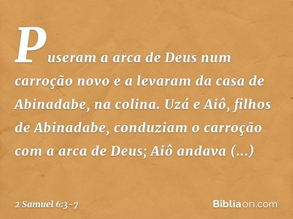 Puseram a arca de Deus num carroção novo e a levaram da casa de Abinadabe, na colina. Uzá e Aiô, filhos de Abinadabe, conduziam o carroção com a arca de Deus; A