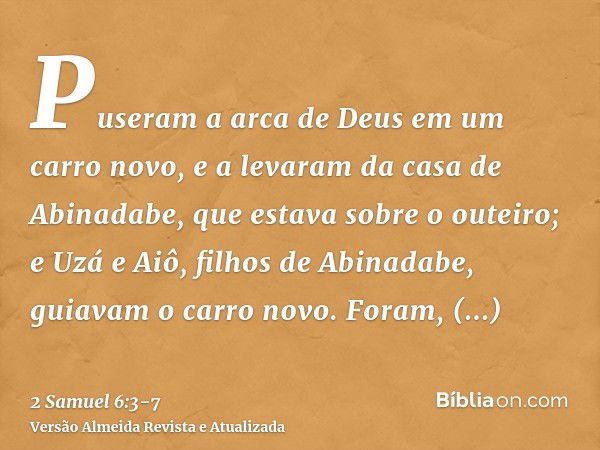 Puseram a arca de Deus em um carro novo, e a levaram da casa de Abinadabe, que estava sobre o outeiro; e Uzá e Aiô, filhos de Abinadabe, guiavam o carro novo.Fo