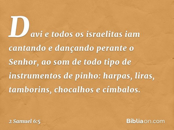 Davi e todos os israelitas iam cantando e dançando perante o Senhor, ao som de todo tipo de instrumentos de pinho: harpas, liras, tamborins, chocalhos e címbalo