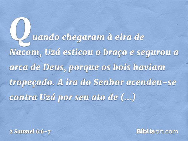 Quando chegaram à eira de Nacom, Uzá esticou o braço e segurou a arca de Deus, porque os bois haviam tropeçado. A ira do Senhor acendeu-se contra Uzá por seu at