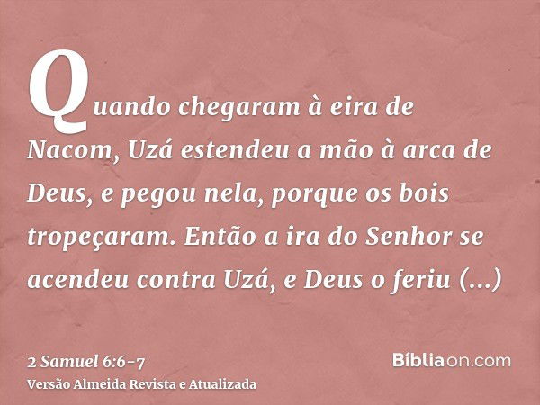 Quando chegaram à eira de Nacom, Uzá estendeu a mão à arca de Deus, e pegou nela, porque os bois tropeçaram.Então a ira do Senhor se acendeu contra Uzá, e Deus 