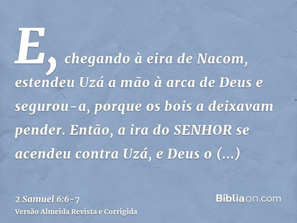 E, chegando à eira de Nacom, estendeu Uzá a mão à arca de Deus e segurou-a, porque os bois a deixavam pender.Então, a ira do SENHOR se acendeu contra Uzá, e Deu