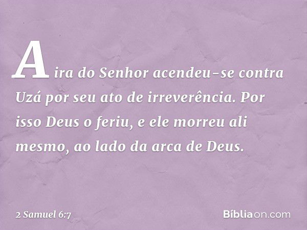 A ira do Senhor acendeu-se contra Uzá por seu ato de irreverência. Por isso Deus o feriu, e ele morreu ali mesmo, ao lado da arca de Deus. -- 2 Samuel 6:7