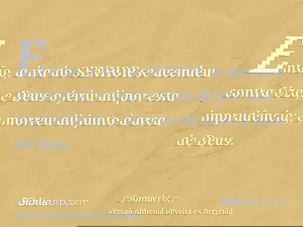 Então, a ira do SENHOR se acendeu contra Uzá, e Deus o feriu ali por esta imprudência; e morreu ali junto à arca de Deus.