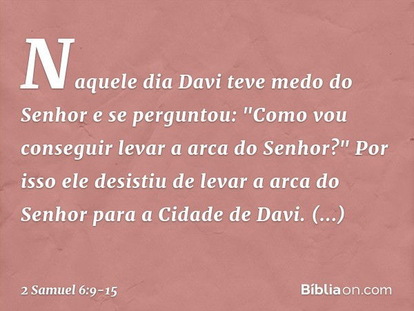 Naquele dia Davi teve medo do Senhor e se perguntou: "Como vou conseguir levar a arca do Senhor?" Por isso ele desistiu de levar a arca do Senhor para a Cidade 