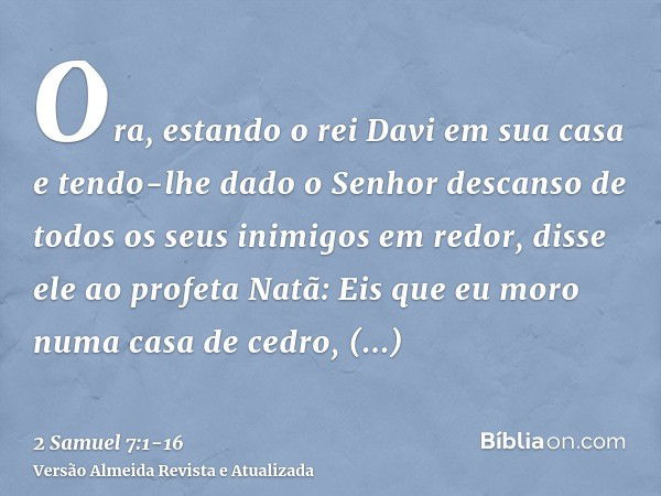 Ora, estando o rei Davi em sua casa e tendo-lhe dado o Senhor descanso de todos os seus inimigos em redor,disse ele ao profeta Natã: Eis que eu moro numa casa d