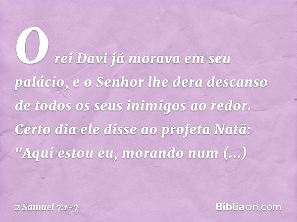 O rei Davi já morava em seu palácio, e o Senhor lhe dera descanso de todos os seus inimigos ao redor. Certo dia ele disse ao profeta Natã: "Aqui estou eu, moran