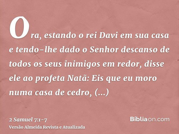 Ora, estando o rei Davi em sua casa e tendo-lhe dado o Senhor descanso de todos os seus inimigos em redor,disse ele ao profeta Natã: Eis que eu moro numa casa d