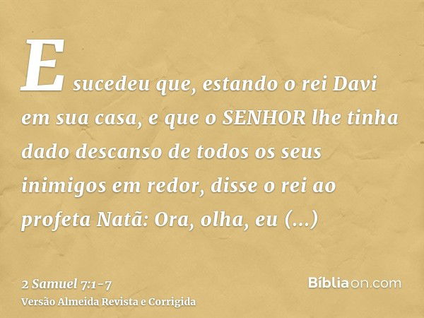 E sucedeu que, estando o rei Davi em sua casa, e que o SENHOR lhe tinha dado descanso de todos os seus inimigos em redor,disse o rei ao profeta Natã: Ora, olha,