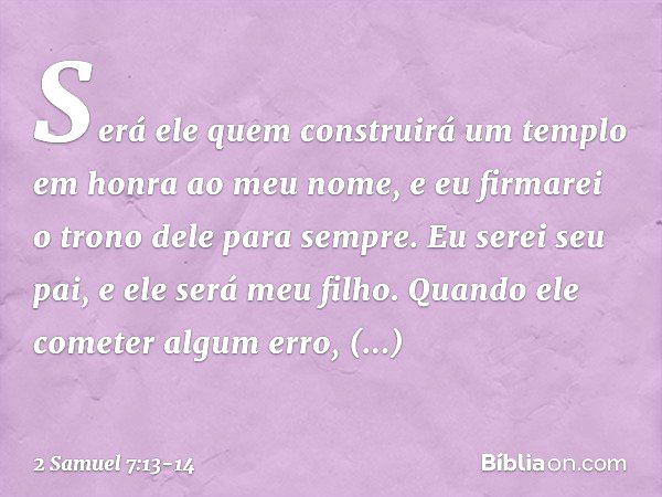 Será ele quem construirá um templo em honra ao meu nome, e eu firmarei o trono dele para sem­pre. Eu serei seu pai, e ele será meu filho. Quando ele cometer alg