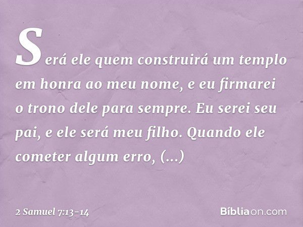 Será ele quem construirá um templo em honra ao meu nome, e eu firmarei o trono dele para sem­pre. Eu serei seu pai, e ele será meu filho. Quando ele cometer alg