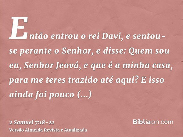 Então entrou o rei Davi, e sentou-se perante o Senhor, e disse: Quem sou eu, Senhor Jeová, e que é a minha casa, para me teres trazido até aqui?E isso ainda foi