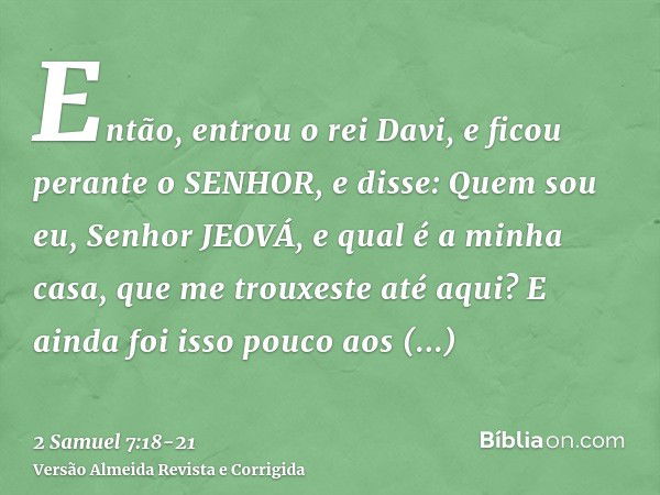 Então, entrou o rei Davi, e ficou perante o SENHOR, e disse: Quem sou eu, Senhor JEOVÁ, e qual é a minha casa, que me trouxeste até aqui?E ainda foi isso pouco 