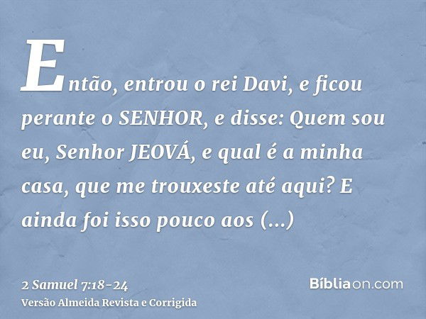 Então, entrou o rei Davi, e ficou perante o SENHOR, e disse: Quem sou eu, Senhor JEOVÁ, e qual é a minha casa, que me trouxeste até aqui?E ainda foi isso pouco 