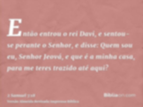 Então entrou o rei Davi, e sentou-se perante o Senhor, e disse: Quem sou eu, Senhor Jeová, e que é a minha casa, para me teres trazido até aqui?