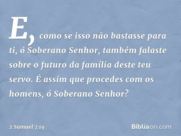 E, como se isso não bastasse para ti, ó Soberano Senhor, também falaste sobre o futuro da família deste teu servo. É assim que procedes com os homens, ó Soberan