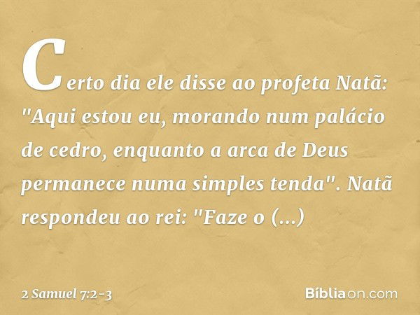 Certo dia ele disse ao profeta Natã: "Aqui estou eu, morando num palácio de cedro, enquanto a arca de Deus permanece numa simples tenda". Natã respondeu ao rei: