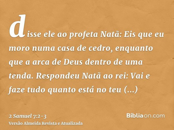 disse ele ao profeta Natã: Eis que eu moro numa casa de cedro, enquanto que a arca de Deus dentro de uma tenda.Respondeu Natã ao rei: Vai e faze tudo quanto est