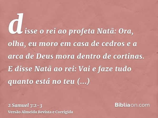 disse o rei ao profeta Natã: Ora, olha, eu moro em casa de cedros e a arca de Deus mora dentro de cortinas.E disse Natã ao rei: Vai e faze tudo quanto está no t