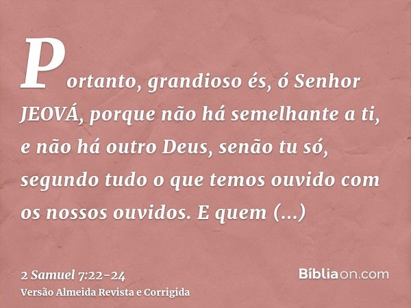 Portanto, grandioso és, ó Senhor JEOVÁ, porque não há semelhante a ti, e não há outro Deus, senão tu só, segundo tudo o que temos ouvido com os nossos ouvidos.E