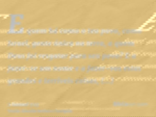 E quem há como o teu povo, como Israel, gente única na terra, a quem Deus foi resgatar para seu povo? E a fazer-se um nome e a fazer-vos estas grandes e terríve