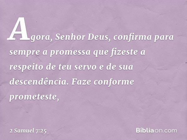 "Agora, Senhor Deus, confirma para sem­pre a promessa que fizeste a respeito de teu servo e de sua descendência. Faze conforme prometeste, -- 2 Samuel 7:25