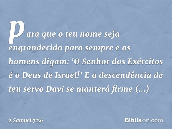 para que o teu nome seja engrandecido para sem­pre e os homens digam: 'O Senhor dos Exércitos é o Deus de Israel!' E a descendência de teu servo Davi se manterá