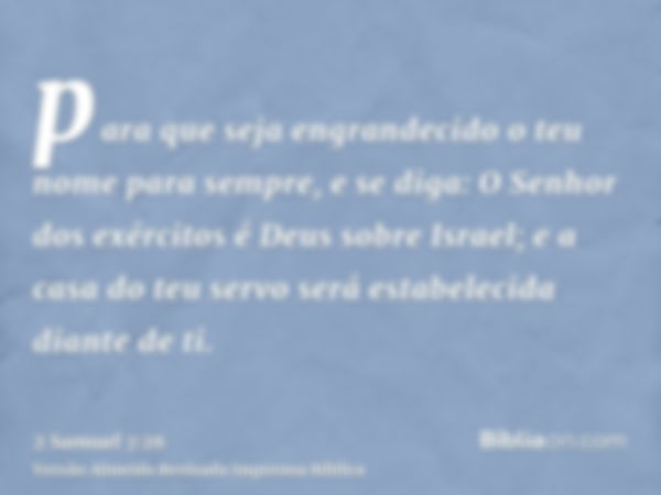 para que seja engrandecido o teu nome para sempre, e se diga: O Senhor dos exércitos é Deus sobre Israel; e a casa do teu servo será estabelecida diante de ti.