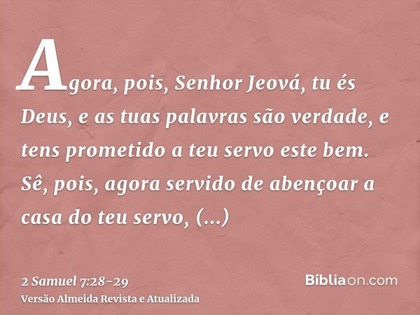 Agora, pois, Senhor Jeová, tu és Deus, e as tuas palavras são verdade, e tens prometido a teu servo este bem.Sê, pois, agora servido de abençoar a casa do teu s