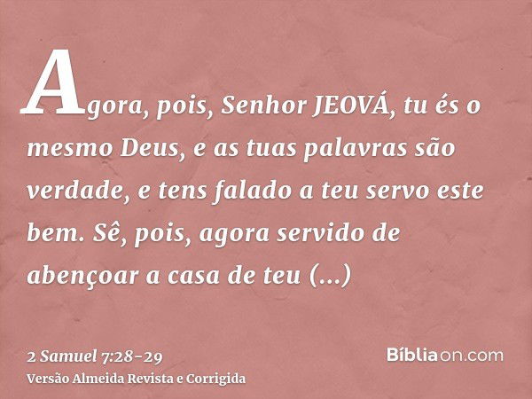 Agora, pois, Senhor JEOVÁ, tu és o mesmo Deus, e as tuas palavras são verdade, e tens falado a teu servo este bem.Sê, pois, agora servido de abençoar a casa de 