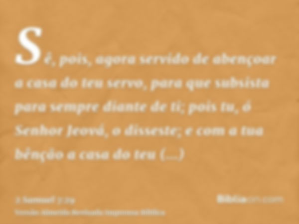 Sê, pois, agora servido de abençoar a casa do teu servo, para que subsista para sempre diante de ti; pois tu, ó Senhor Jeová, o disseste; e com a tua bênção a c