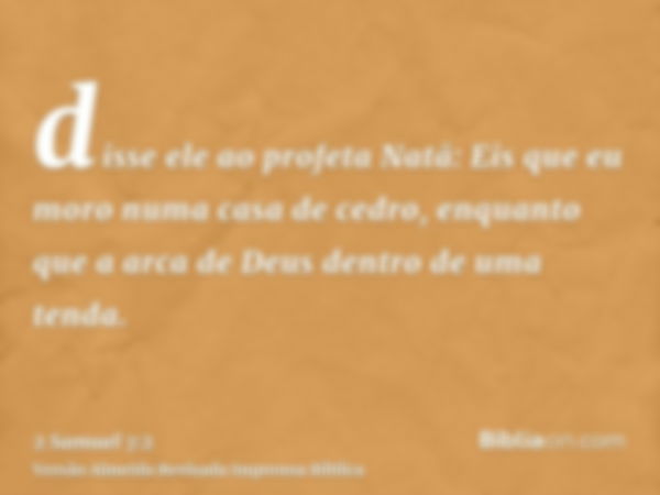 disse ele ao profeta Natã: Eis que eu moro numa casa de cedro, enquanto que a arca de Deus dentro de uma tenda.