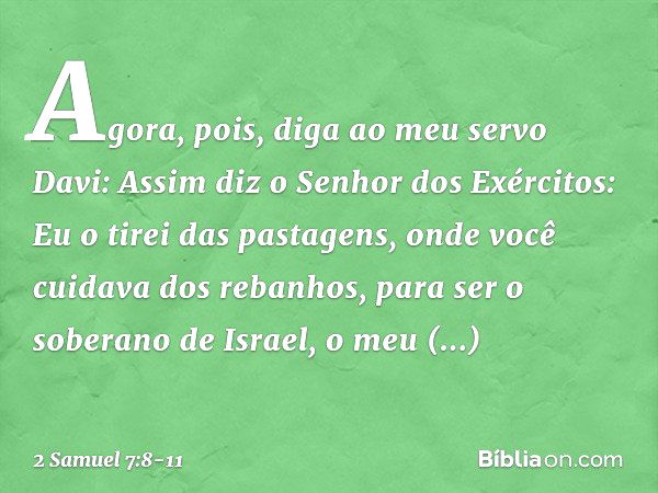 "Agora, pois, diga ao meu servo Davi: Assim diz o Senhor dos Exércitos: 'Eu o tirei das pastagens, onde você cuidava dos rebanhos, para ser o soberano de Israel