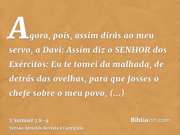 Agora, pois, assim dirás ao meu servo, a Davi: Assim diz o SENHOR dos Exércitos: Eu te tomei da malhada, de detrás das ovelhas, para que fosses o chefe sobre o 