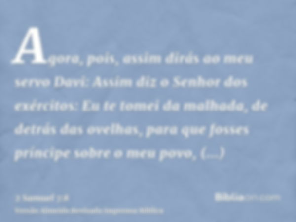 Agora, pois, assim dirás ao meu servo Davi: Assim diz o Senhor dos exércitos: Eu te tomei da malhada, de detrás das ovelhas, para que fosses príncipe sobre o me