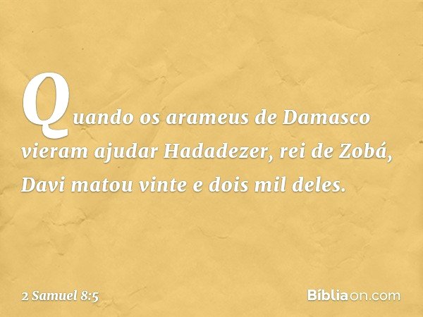 Quando os arameus de Damasco vieram ajudar Hadadezer, rei de Zobá, Davi matou vinte e dois mil deles. -- 2 Samuel 8:5