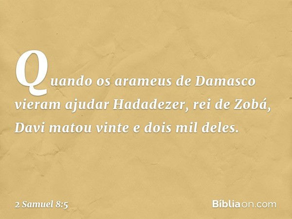 Quando os arameus de Damasco vieram ajudar Hadadezer, rei de Zobá, Davi matou vinte e dois mil deles. -- 2 Samuel 8:5