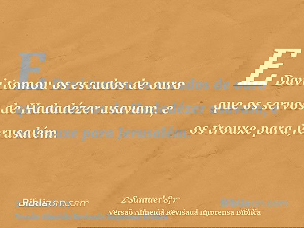 E Davi tomou os escudos de ouro que os servos de Hadadézer usavam, e os trouxe para Jerusalém.