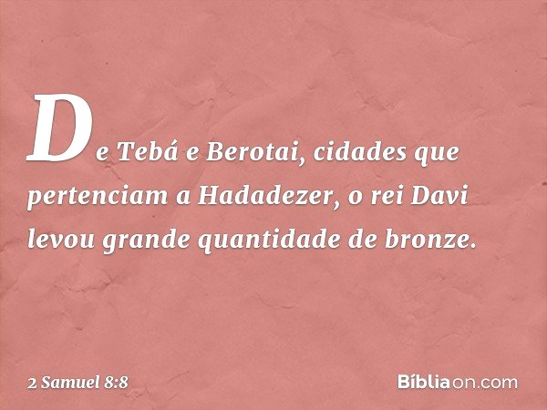 De Tebá e Berotai, cidades que pertenciam a Hadadezer, o rei Davi levou gran­de quantidade de bron­ze. -- 2 Samuel 8:8