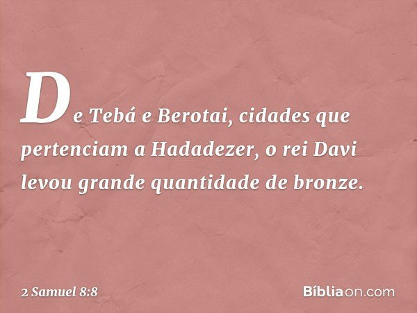 De Tebá e Berotai, cidades que pertenciam a Hadadezer, o rei Davi levou gran­de quantidade de bron­ze. -- 2 Samuel 8:8