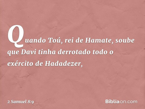 Quando Toú, rei de Hamate, soube que Davi tinha derrotado todo o exército de Hadadezer, -- 2 Samuel 8:9