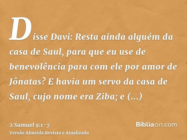 Disse Davi: Resta ainda alguém da casa de Saul, para que eu use de benevolência para com ele por amor de Jônatas?E havia um servo da casa de Saul, cujo nome era