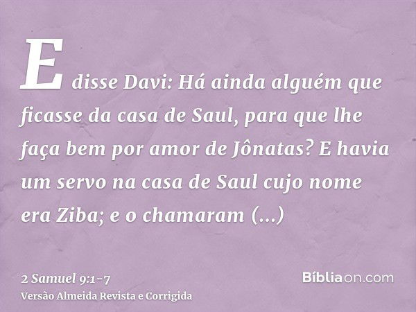 E disse Davi: Há ainda alguém que ficasse da casa de Saul, para que lhe faça bem por amor de Jônatas?E havia um servo na casa de Saul cujo nome era Ziba; e o ch